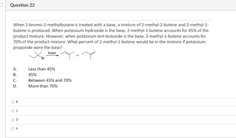 P Question 22
When 2-bromo-2-methylbutane is treated with a base, a mixture of 2-methyl-2-butene and 2-methyl-1-
butene is produced. When potassium hydroxide is the base, 2-methyl-1-butene accounts for 45% of the
product mixture. However, when potassium tert-butoxide is the base, 2-methyl-1-butene accounts for
70% of the product mixture. What percent of 2-methyl-1-butene would be in the mixture if potassium
propoxide were the base?
base
`Br
А.
Less than 45%
В.
45%
С.
Between 45% and 70%
D.
More than 70%
D.
A
