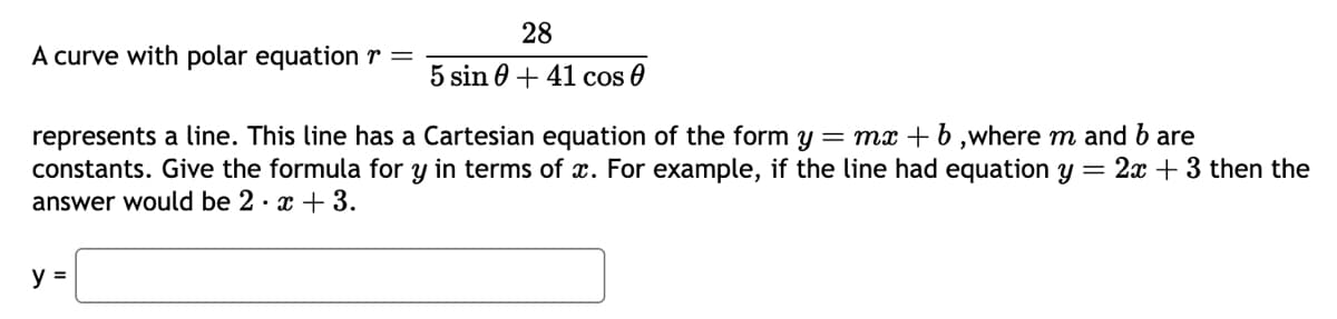 A curve with polar equation =
28
5 sin +41 cos 0
represents a line. This line has a Cartesian equation of the form y = mx + b ,where m and b are
constants. Give the formula for y in terms of x. For example, if the line had equation y = 2x + 3 then the
answer would be 2. x + 3.
y =