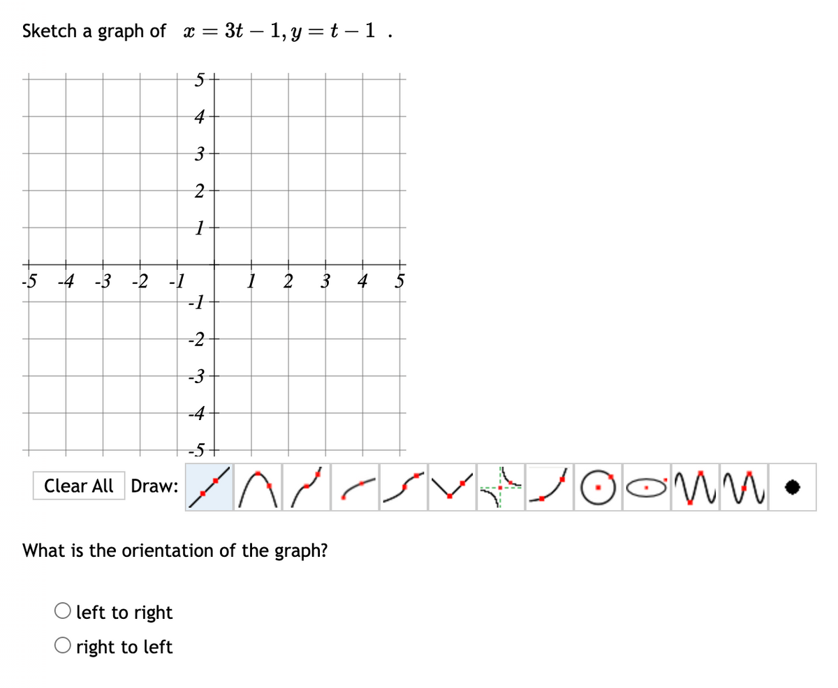 Sketch a graph of a =
-5 -4 -3 -2 -1
Clear All | Draw:
5
left to right
right to left
+
3
2
1
- 3t - 1, y = t -1.
-1
-2
-3
-4
-5-
و
2
3 4
۸۳۰
What is the orientation of the graph?
کا سر
کر
0 0 •
SMM