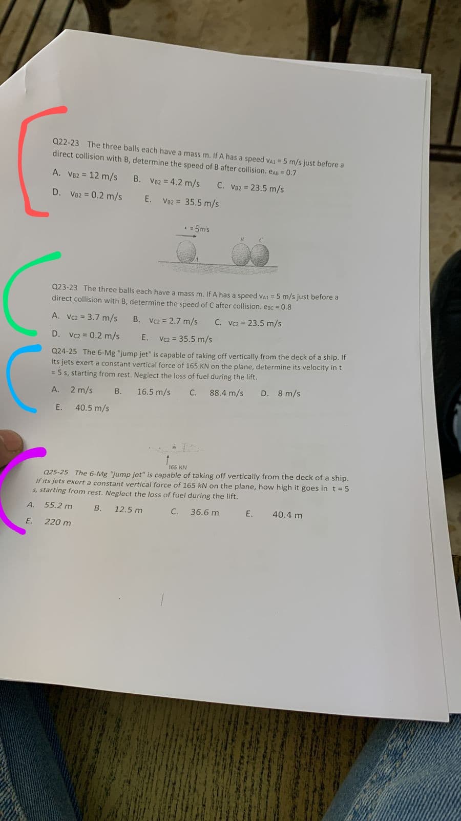 Q22-23 The three balls each have a mass m. If A has a speed vAI = 5 m/s just before a
direct collision with B, determine the speed of B after collision. eAB = 0.7
A. V82 = 12 m/s
B. V82 = 4.2 m/s
C. V82 = 23.5 m/s
D. V82 = 0.2 m/s
E.
V82 = 35.5 m/s
*= 5mis
Q23-23 The three balls each have a mass m. If A has a speed VAi = 5 m/s just before a
direct collision with B, determine the speed of C after collision. eac = 0.8
A. Vcz = 3.7 m/s
B. V2 = 2.7 m/s
C. Vc2 = 23.5 m/s
D. Vc2 = 0.2 m/s
E. Vc2 = 35.5 m/s
Q24-25 The 6-Mg "jump jet" is capable of taking off vertically from the deck of a ship. If
its jets exert a constant vertical force of 165 KN on the plane, determine its velocity in t
= 5 5, starting from rest. Neglect the loss of fuel during the lift.
A.
2 m/s
В.
16.5 m/s
С.
88.4 m/s
D. 8 m/s
E.
40.5 m/s
165 KN
Q25-25 The 6-Mg "jump jet" is capable of taking off vertically from the deck of a ship.
If its jets exert a constant vertical force of 165 kN on the plane, how high it goes in t = 5
s, starting from rest. Neglect the loss of fuel during the lift.
A.
55.2 m
B.
12.5 m
C.
36.6 m
E.
40.4 m
E.
220 m
