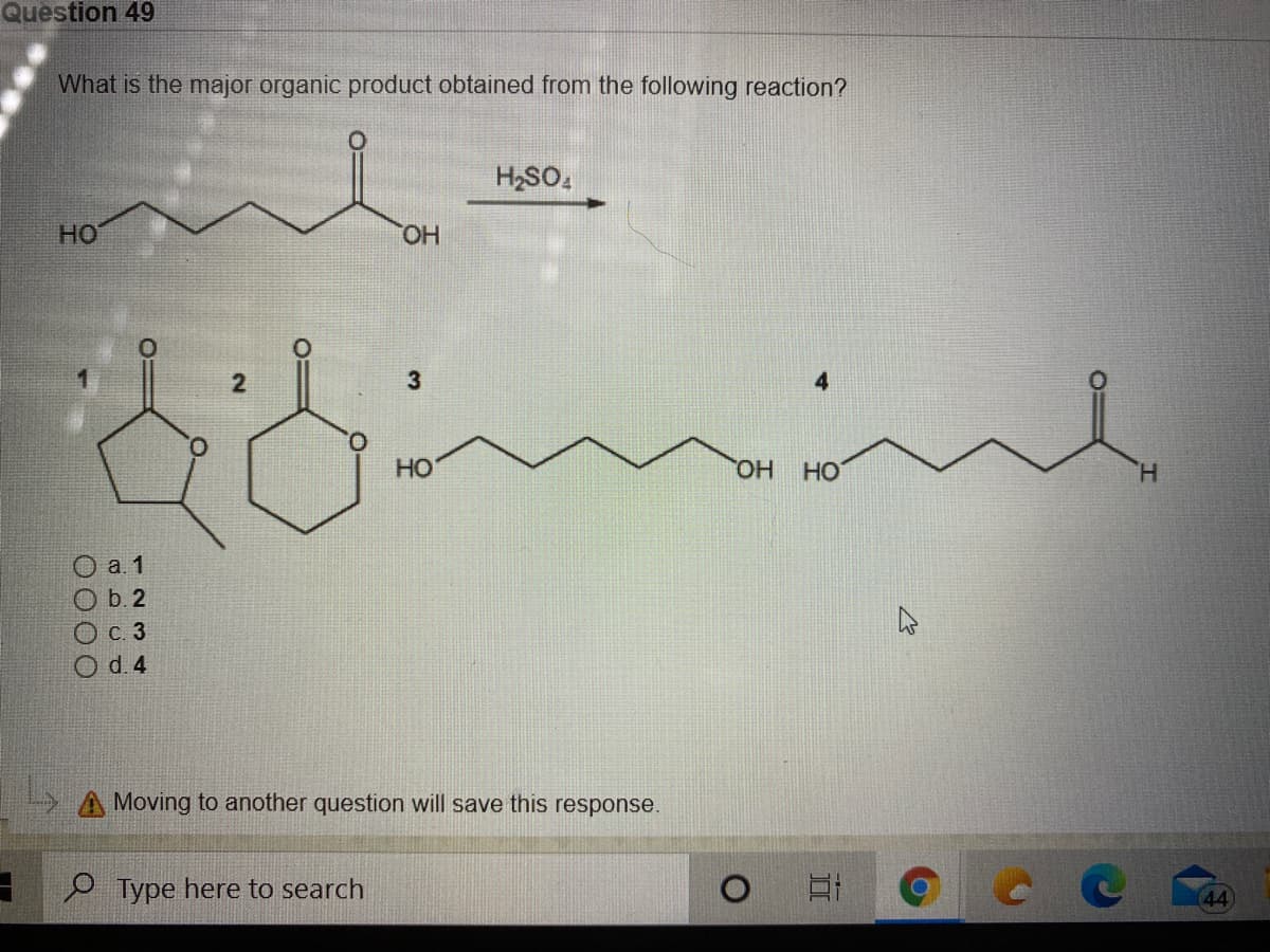 Question 49
What is the major organic product obtained from the following reaction?
H2SO,
HO
HO.
HO
HO,
HO
H.
O a. 1
O b. 2
Ос. 3
Od.4
Moving to another question will save this response.
e Type here to search
(44)
