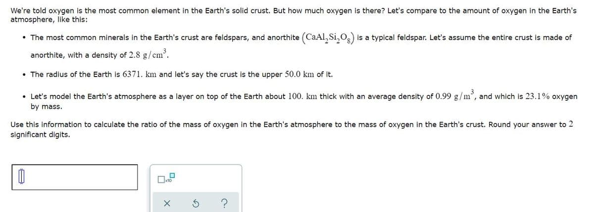 We're told oxygen is the most common element in the Earth's solid crust. But how much oxygen is there? Let's compare to the amount of oxygen in the Earth's
atmosphere, like this:
• The most common minerals in the Earth's crust are feldspars, and anorthite (CaAl, Si,O,) is a typical feldspar. Let's assume the entire crust is made of
anorthite, with a density of 2.8 g/cm.
• The radius of the Earth is 6371. km and let's say the crust is the upper 50.0 km of it.
• Let's model the Earth's atmosphere as a layer on top of the Earth about 100. km thick with an average density of 0.99 g/m°, and which is 23.1% oxygen
by mass.
Use this information to calculate the ratio of the mass of oxygen in the Earth's atmosphere to the mass of oxygen in the Earth's crust. Round your answer to 2
significant digits.
