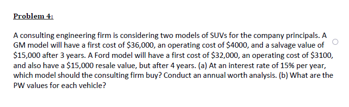 Problem 4:
A consulting engineering firm is considering two models of SUVS for the company principals. A
GM model will have a first cost of $36,000, an operating cost of $4000, and a salvage value of
$15,000 after 3 years. A Ford model will have a first cost of $32,000, an operating cost of $3100,
and also have a $15,000 resale value, but after 4 years. (a) At an interest rate of 15% per year,
which model should the consulting firm buy? Conduct an annual worth analysis. (b) What are the
PW values for each vehicle?
