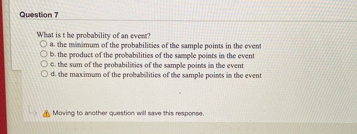 Question 7
What is t he probability of an event?
a. the minimum of the probabilities of the sample points in the event
b. the product of the probabilities of the sample points in the event
c. the sum of the probabilities of the sample points in the event
d. the maximum of the probabilities of the sample points in the event
A Moving to another question will save this response.
