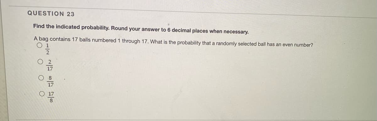 QUESTION 23
Find the indicated probability. Round your answer to 6 decimal places when necessary.
A bag contains 17 balls numbered 1 through 17. What is the probability that a randomly selected ball has an even number?
O 1
O O O
