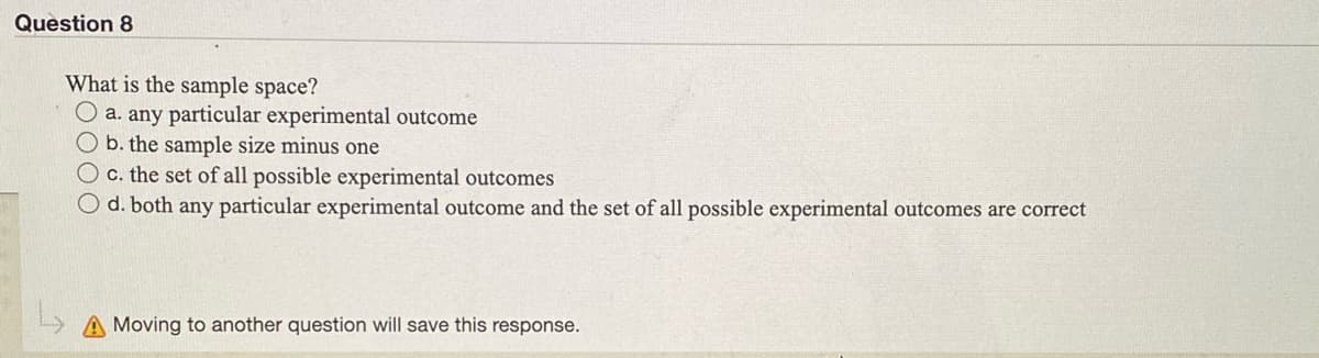 Question 8
What is the sample space?
O a. any particular experimental outcome
O b. the sample size minus one
O c. the set of all possible experimental outcomes
d. both any particular experimental outcome and the set of all possible experimental outcomes are correct
L> A Moving to another question will save this response.
