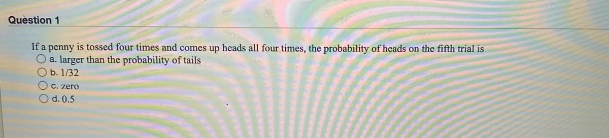 Question 1
If a penny is tossed four times and comes up heads all four times, the probability of heads on the fifth trial is
O a. larger than the probability of tails
O b. 1/32
O c. zero
O d. 0.5
