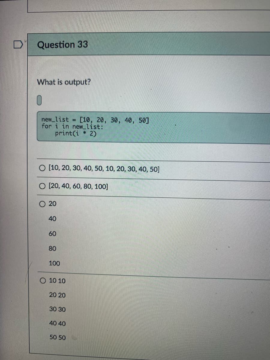 Question 33
What is output?
0.
new_list [10, 20, 30, 40, 50]
for i in new_list:
print(i 2)
%3D
O [10, 20, 30, 40, 50, 10, 20, 30, 40, 50]
O [20, 40, 60, 80, 100]
O 20
40
60
80
100
O 10 10
20 20
30 30
40 40
50 50
