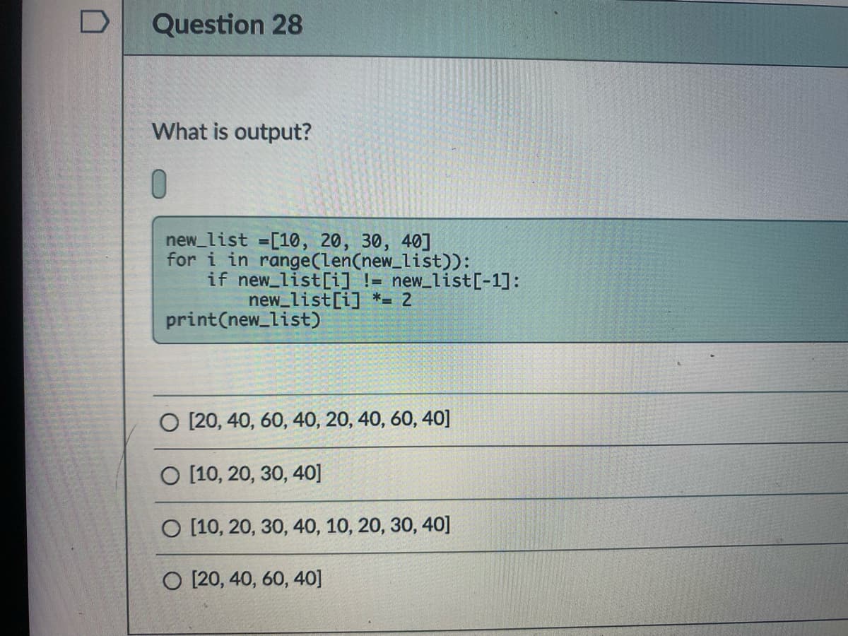 D
Question 28
What is output?
new_list =[10, 20, 30, 40]
for i in range(len(new_list)):
if new list[i] != new_list[-1]:
new_list[i] *= 2
print(new_list)
O [20, 40, 60, 40, 20, 40, 60, 40]
O [10, 20, 30, 40]
O [10, 20, 30, 40, 10, 20, 30, 40]
O [20, 40, 60, 40]
