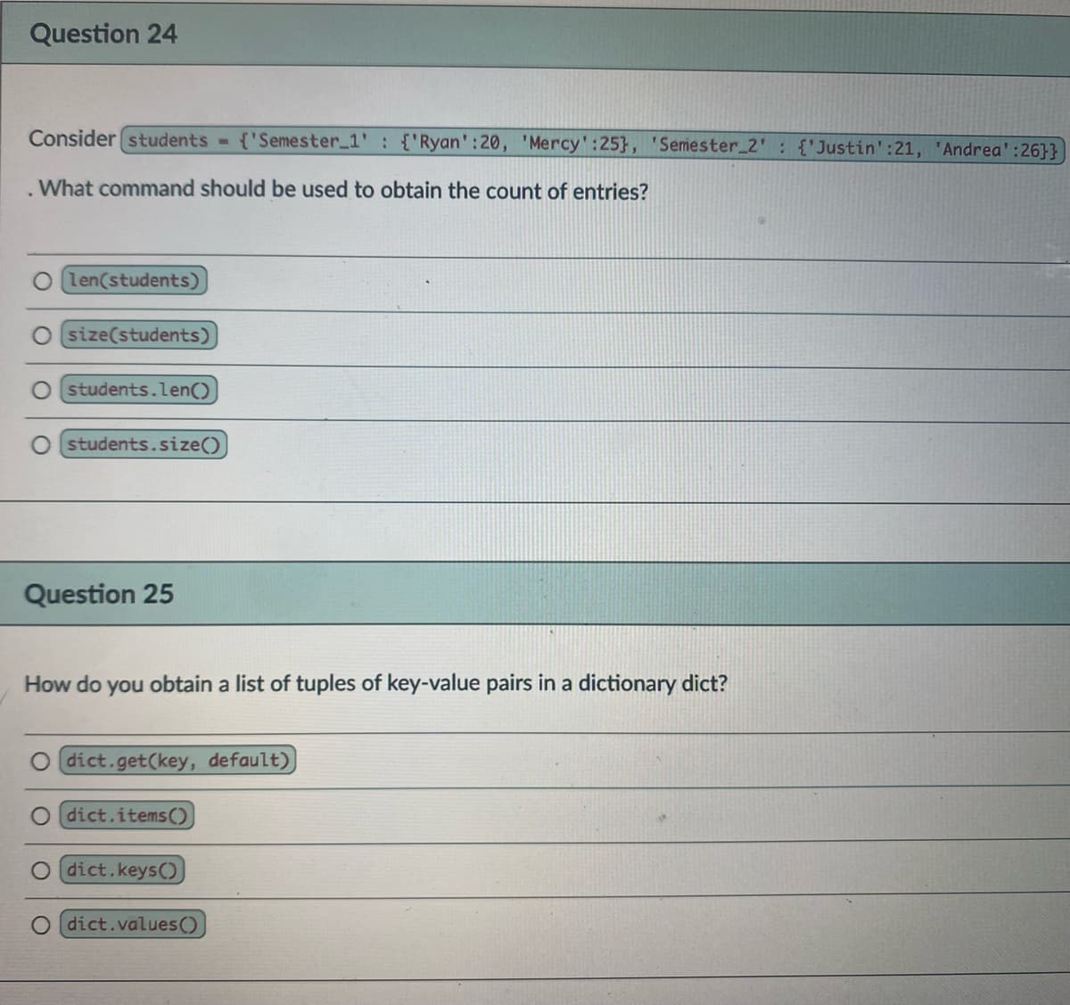 Question 24
Consider (students
{'Semester 1' {'Ryan':20, 'Mercy':25}, 'Semester_2' {'Justin':21, 'Andrea':26}}
.What command should be used to obtain the count of entries?
len(students)
size(students)
students.len()
students.size()
Question 25
How do you obtain a list of tuples of key-value pairs in a dictionary dict?
O dict.get(key, default)]
O dict.items()
dict.keys()
dict.values()
