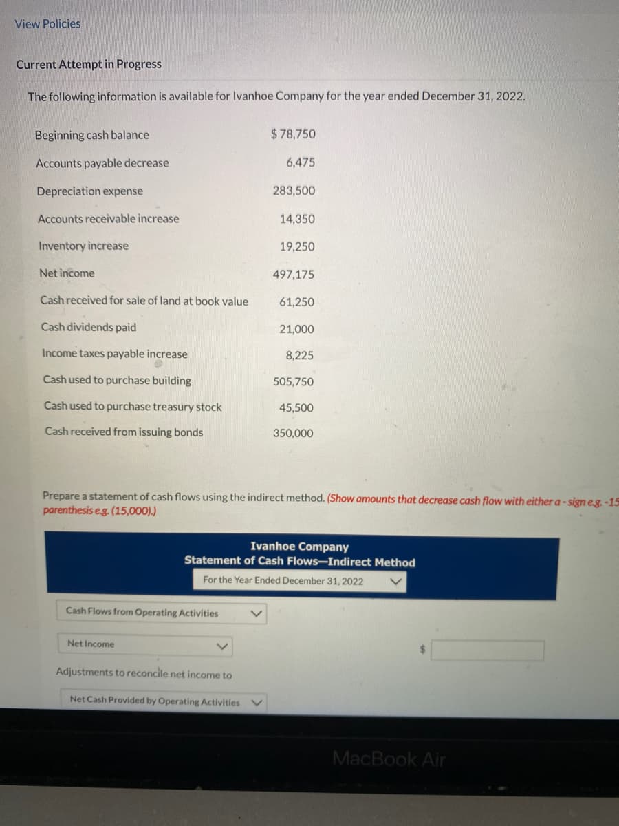 View Policies
Current Attempt in Progress
The following information is available for Ivanhoe Company for the year ended December 31, 2022.
Beginning cash balance
Accounts payable decrease
Depreciation expense
Accounts receivable increase
Inventory increase
Net income
Cash received for sale of land at book value
Cash dividends paid
Income taxes payable increase
Cash used to purchase building
Cash used to purchase treasury stock
Cash received from issuing bonds
Cash Flows from Operating Activities
Net Income
$78,750
Adjustments to reconcile net income to
6,475
Net Cash Provided by Operating Activities
283,500
14,350
19,250
497,175
61,250
21,000
Prepare a statement of cash flows using the indirect method. (Show amounts that decrease cash flow with either a-sign e.g.-15
parenthesis e.g. (15,000).)
8,225
505,750
45,500
Ivanhoe Company
Statement of Cash Flows-Indirect Method
For the Year Ended December 31, 2022
350,000
MacBook Air