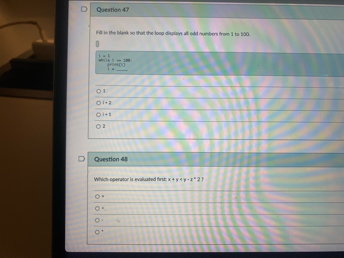 Question 47
Fill in the blank so that the loop displays all odd numbers from 1 to 100.
i = 1
while i <= 100:
print(i)
O 1
O i+2
O i+1
O 2
Question 48
Which operator is evaluated first: x + y < y - z * 2 ?
O +
