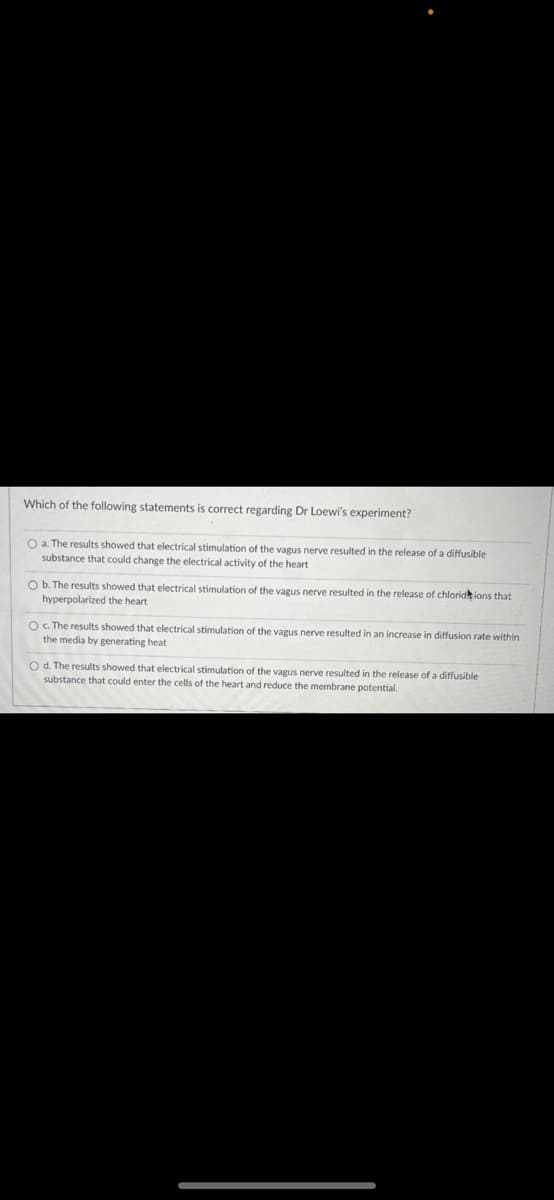 Which of the following statements is correct regarding Dr Loewi's experiment?
O a. The results showed that electrical stimulation of the vagus nerve resulted in the release of a diffusible
substance that could change the electrical activity of the heart
O b. The results showed that electrical stimulation of the vagus nerve resulted in the release of chloridk ions that
hyperpolarized the heart
O. The results showed that electrical stimulation of the vagus nerve resulted in an increase in diffusion rate within
the media by generating heat
O d. The results showed that electrical stimulation of the vagus nerve resulted in the release of a diffusible
substance that could enter the cells of the heart and reduce the membrane potential.
