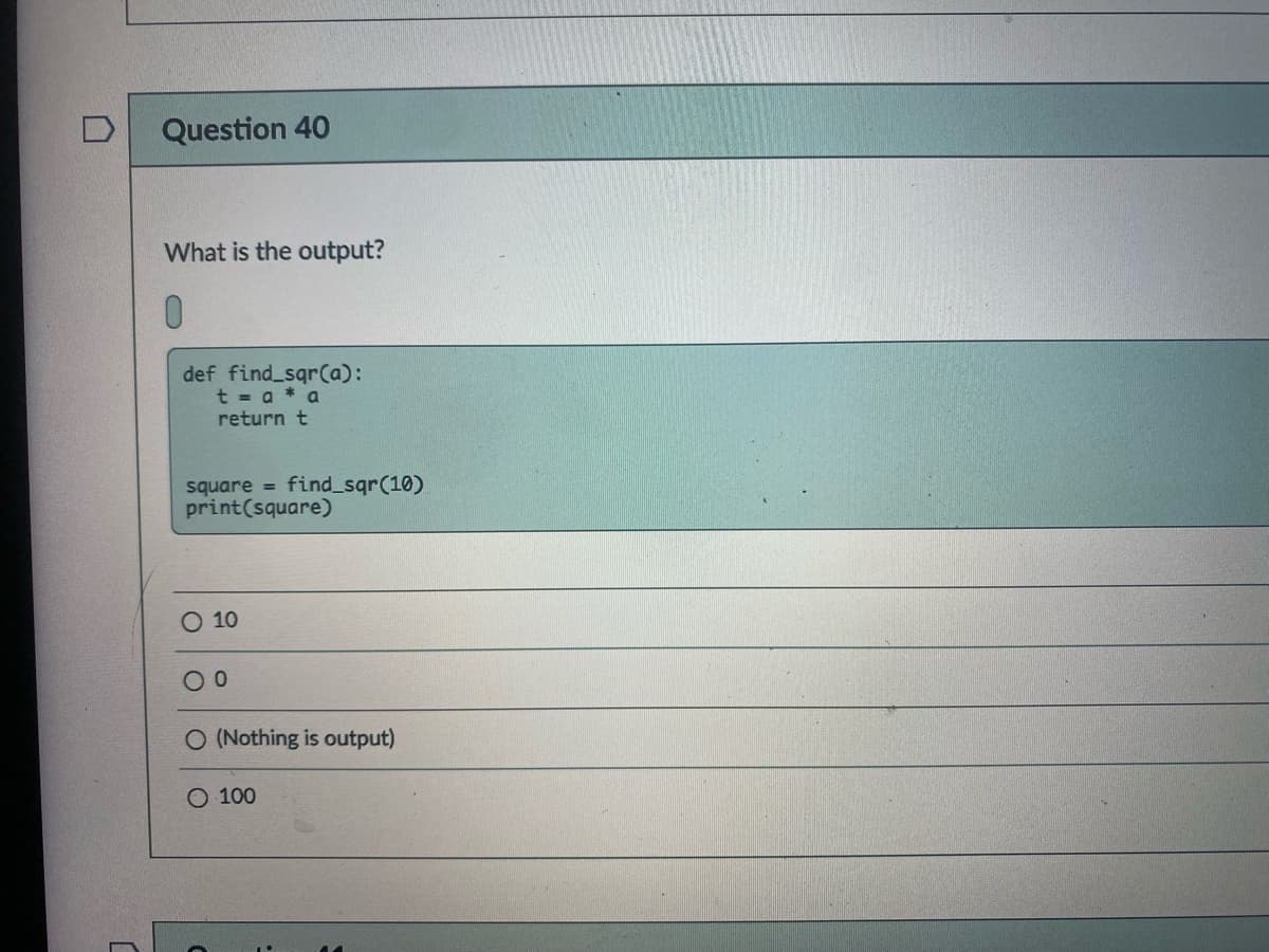 Question 40
What is the output?
0.
def find sqrCa):
t = a * a
return t
square = find_sqr(10)
print(square)
10
O (Nothing is output)
O 100
