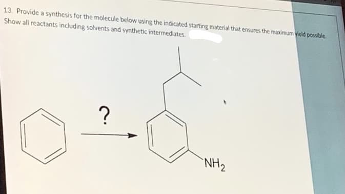 13. Provide a synthesis for the molecule below using the indicated starting material that ensures the maximum vield possible.
Show all reactants including solvents and synthetic intermediates.
?
`NH2
