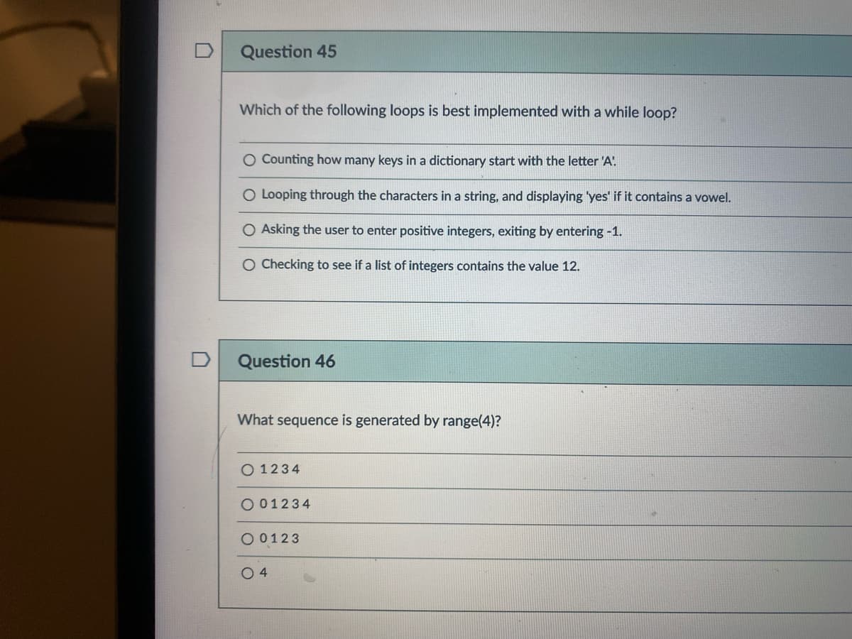 Question 45
Which of the following loops is best implemented with a while loop?
O Counting how many keys in a dictionary start with the letter 'A'.
O Looping through the characters in a string, and displaying 'yes' if it contains a vowel.
O Asking the user to enter positive integers, exiting by entering -1.
O Checking to see if a list of integers contains the value 12.
Question 46
What sequence is generated by range(4)?
O 1234
O 01234
O 0123
O 4
