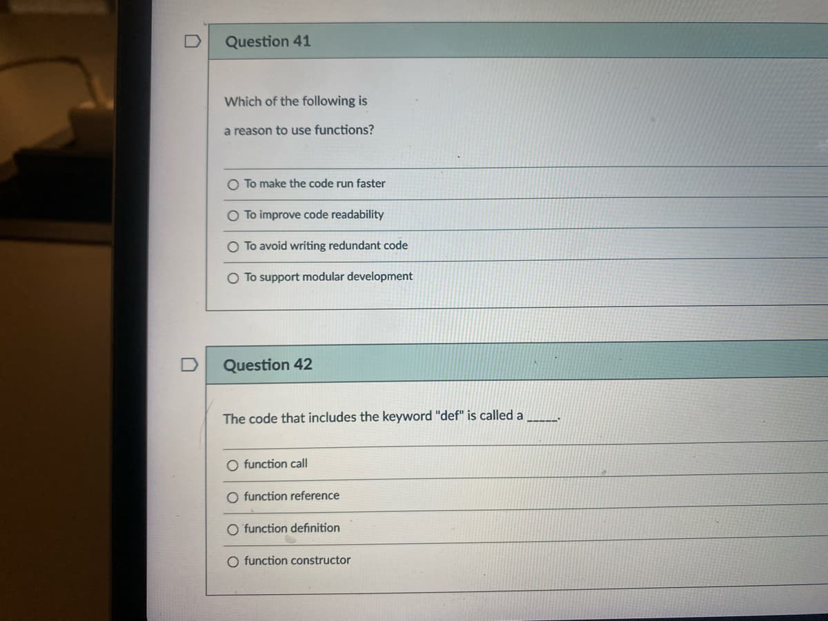 Question 41
Which of the following is
a reason to use functions?
O To make the code run faster
To improve code readability
O To avoid writing redundant code
O To support modular development
Question 42
The code that includes the keyword "def" is called a
-----
O function call
O function reference
O function definition
O function constructor
O O
