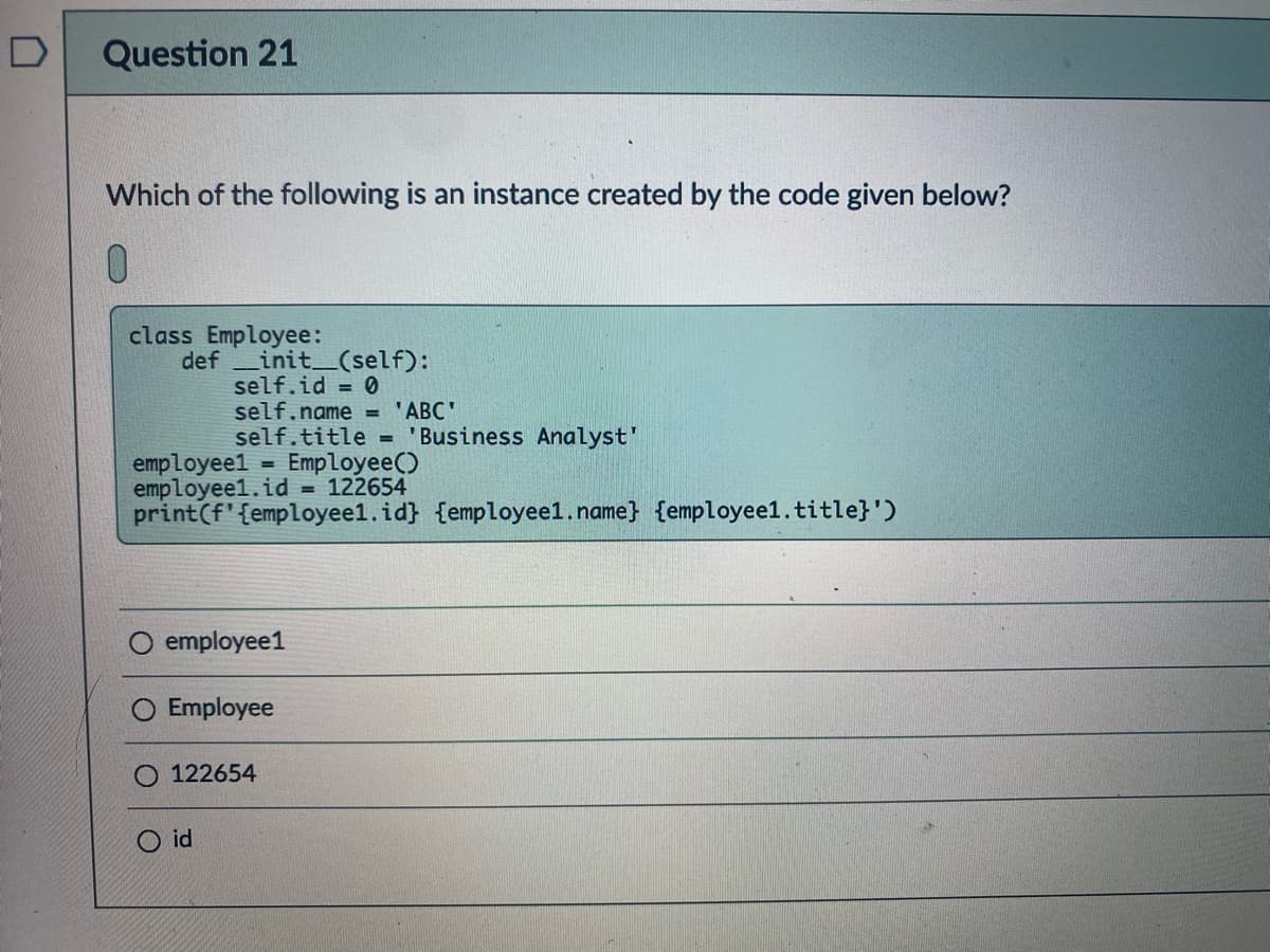 D
Question 21
Which of the following is an instance created by the code given below?
0.
class Employee:
def init_(self):
self.id = 0
self.name = 'ABC'
self.title = 'Business Analyst"
employeel = Employee()
employee1.id = 122654
print(f'{employee1.id} {employeel.name} {employee1.title}')
employee1
Employee
122654
O id
