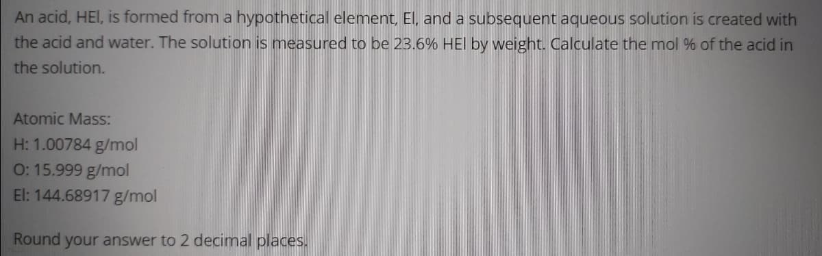 An acid, HEI, is formed from a hypothetical element, El, and a subsequent aqueous solution is created with
the acid and water. The solution is measured to be 23.6% HEI by weight. Calculate the mol % of the acid in
the solution.
Atomic Mass:
H: 1.00784 g/mol
0: 15.999 g/mol
El: 144.68917 g/mol
Round your answer to 2 decimal places.
