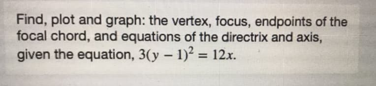 Find, plot and graph: the vertex, focus, endpoints of the
focal chord, and equations of the directrix and axis,
given the equation, 3(y – 1)2 = 12x.
