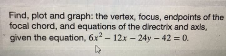 Find, plot and graph: the vertex, focus, endpoints of the
focal chord, and equations of the directrix and axis,
given the equation, 6x2 - 12x – 24y - 42 = 0.
