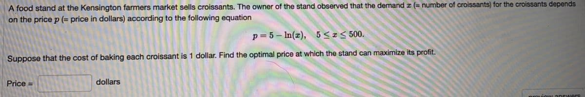 A food stand at the Kensington farmers market sells croissants. The owner of the stand observed that the demand x (= number of croissants) for the croissants depends
on the price p (= price in dollars) according to the following equation
p= 5 – In(x), 5 < ¤ < 500.
Suppose that the cost of baking each croissant is 1 dollar. Find the optimal price at which the stand can maximize its profit.
Price =
dollars
proviouM answers
