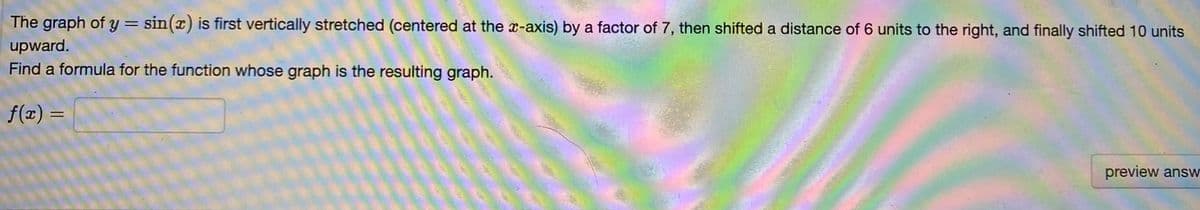 The graph of y= sin(x) is first vertically stretched (centered at the x-axis) by a factor of 7, then shifted a distance of 6 units to the right, and finally shifted 10 units
%3D
upward.
Find a formula for the function whose graph is the resulting graph.
f(z) =
preview answ
