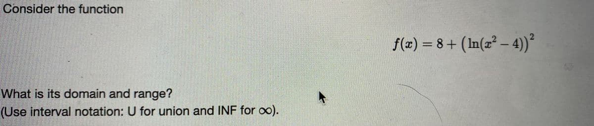 Consider the function
f(x) = 8+ (In(x² – 4)²
What is its domain and range?
(Use interval notation: U for union and INF for oo).
