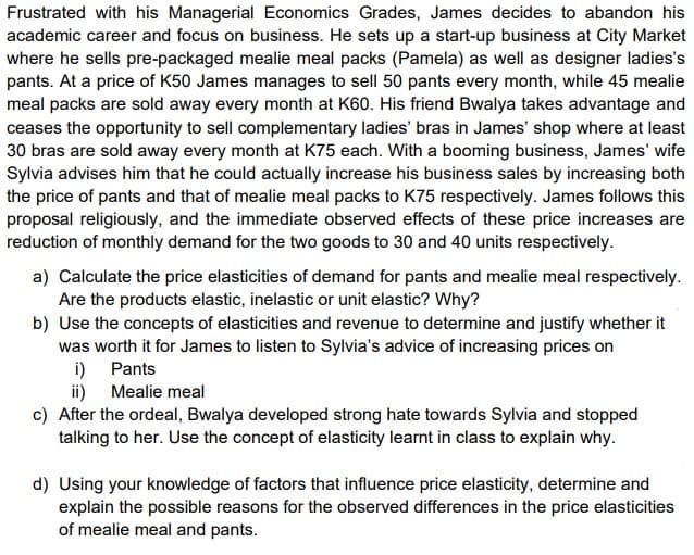 Frustrated with his Managerial Economics Grades, James decides to abandon his
academic career and focus on business. He sets up a start-up business at City Market
where he sells pre-packaged mealie meal packs (Pamela) as well as designer ladies's
pants. At a price of K50 James manages to sell 50 pants every month, while 45 mealie
meal packs are sold away every month at K60. His friend Bwalya takes advantage and
ceases the opportunity to sell complementary ladies' bras in James' shop where at least
30 bras are sold away every month at K75 each. With a booming business, James' wife
Sylvia advises him that he could actually increase his business sales by increasing both
the price of pants and that of mealie meal packs to K75 respectively. James follows this
proposal religiously, and the immediate observed effects of these price increases are
reduction of monthly demand for the two goods to 30 and 40 units respectively.
a) Calculate the price elasticities of demand for pants and mealie meal respectively.
Are the products elastic, inelastic or unit elastic? Why?
b) Use the concepts of elasticities and revenue to determine and justify whether it
was worth it for James to listen to Sylvia's advice of increasing prices on
i)
Pants
Mealie meal
ii)
c) After the ordeal, Bwalya developed strong hate towards Sylvia and stopped
talking to her. Use the concept of elasticity learnt in class to explain why.
d) Using your knowledge of factors that influence price elasticity, determine and
explain the possible reasons for the observed differences in the price elasticities
of mealie meal and pants.