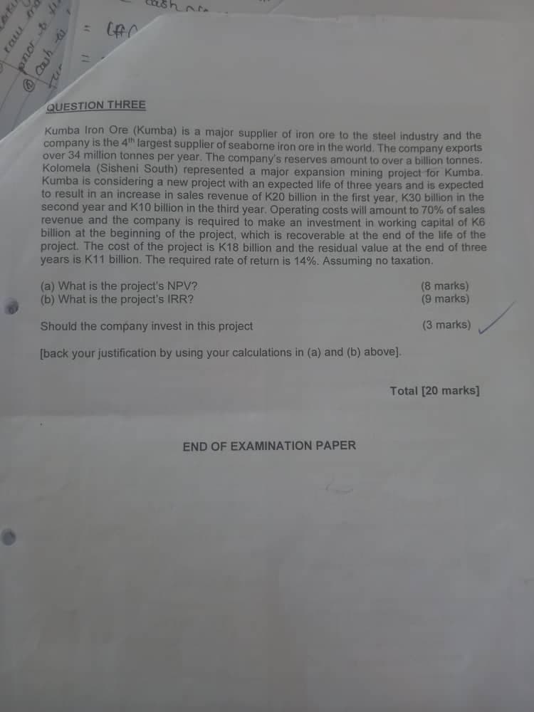 ratu
nd
nor & fi
@cash
= (FC
QUESTION THREE
Kumba Iron Ore (Kumba) is a major supplier of iron ore to the steel industry and the
company is the 4th largest supplier of seaborne iron ore in the world. The company exports
over 34 million tonnes per year. The company's reserves amount to over a billion tonnes.
Kolomela (Sisheni South) represented a major expansion mining project for Kumba.
Kumba is considering a new project with an expected life of three years and is expected
to result in an increase in sales revenue of K20 billion in the first year, K30 billion in the
second year and K10 billion in the third year. Operating costs will amount to 70% of sales
revenue and the company is required to make an investment in working capital of K6
billion at the beginning of the project, which is recoverable at the end of the life of the
project. The cost of the project is K18 billion and the residual value at the end of three
years is K11 billion. The required rate of return is 14%. Assuming no taxation.
(a) What is the project's NPV?
(b) What is the project's IRR?
(8 marks)
(9 marks)
Should the company invest in this project
(3 marks)
[back your justification by using your calculations in (a) and (b) above].
Total [20 marks]
END OF EXAMINATION PAPER