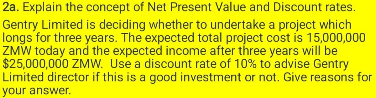 2a. Explain the concept of Net Present Value and Discount rates.
Gentry Limited is deciding whether to undertake a project which
longs for three years. The expected total project cost is 15,000,000
ZMW today and the expected income after three years will be
$25,000,000 ZMW. Use a discount rate of 10% to advise Gentry
Limited director if this is a good investment or not. Give reasons for
your answer.