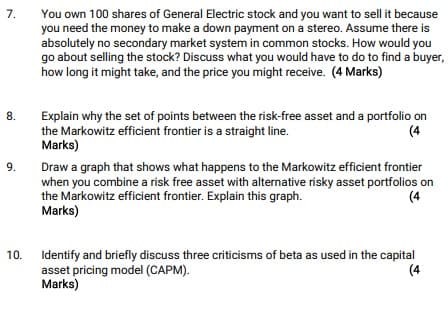 7.
8.
9.
You own 100 shares of General Electric stock and you want to sell it because
you need the money to make a down payment on a stereo. Assume there is
absolutely no secondary market system in common stocks. How would you
go about selling the stock? Discuss what you would have to do to find a buyer,
how long it might take, and the price you might receive. (4 Marks)
Explain why the set of points between the risk-free asset and a portfolio on
the Markowitz efficient frontier is a straight line.
(4
Marks)
Draw a graph that shows what happens to the Markowitz efficient frontier
when you combine a risk free asset with alternative risky asset portfolios on
the Markowitz efficient frontier. Explain this graph.
Marks)
(4
10.
Identify and briefly discuss three criticisms of beta as used in the capital
asset pricing model (CAPM).
Marks)
(4