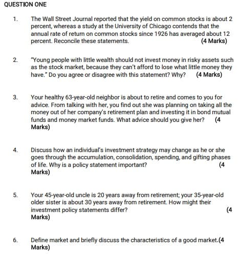 QUESTION ONE
1.
2.
3.
4.
5.
6.
The Wall Street Journal reported that the yield on common stocks is about 2
percent, whereas a study at the University of Chicago contends that the
annual rate of return on common stocks since 1926 has averaged about 12
percent. Reconcile these statements.
(4 Marks)
"Young people with little wealth should not invest money in risky assets such
as the stock market, because they can't afford to lose what little money they
have." Do you agree or disagree with this statement? Why? (4 Marks)
Your healthy 63-year-old neighbor is about to retire and comes to you for
advice. From talking with her, you find out she was planning on taking all the
money out of her company's retirement plan and investing it in bond mutual
funds and money market funds. What advice should you give her?
Marks)
(4
Discuss how an individual's investment strategy may change as he or she
goes through the accumulation, consolidation, spending, and gifting phases
of life. Why is a policy statement important?
Marks)
(4
Your 45-year-old uncle is 20 years away from retirement; your 35-year-old
older sister is about 30 years away from retirement. How might their
investment policy statements differ?
Marks)
Define market and briefly discuss the characteristics of a good market.(4
Marks)
(4