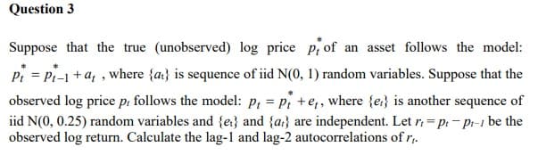 Question 3
Suppose that the true (unobserved) log price p of an asset follows the model:
Pt = Pt-1 + at, where {at} is sequence of iid N(0, 1) random variables. Suppose that the
observed log price p, follows the model: p = Pt+et, where {e} is another sequence of
iid N(0, 0.25) random variables and {e} and {a} are independent. Let r=pr-pr-1 be the
observed log return. Calculate the lag-1 and lag-2 autocorrelations of r₁.