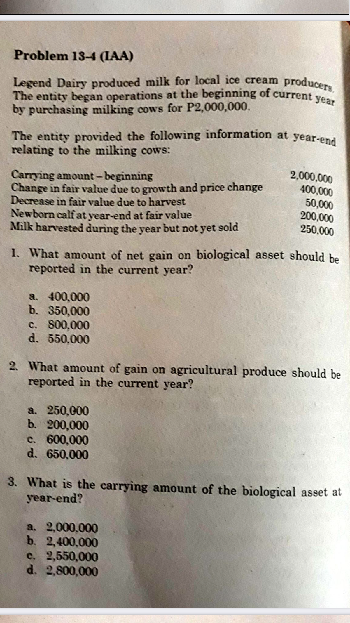 Legend Dairy produced milk for local ice cream producers,
The entity began operations at the beginning of current year
Problem 13-4 (IAA)
Legend Dairy produced milk for local ice cream
The entity began operations at the beginning of current ve
by purchasing milking cows for P2,000,000.
The entity provided the following information at year-ena
relating to the milking cows:
2,000,000
Carrying amount-beginning
Change in fair value due to growth and price change
Decrease in fair value due to harvest
Newborn calf at year-end at fair value
Milk harvested during the year but not yet sold
400,000
50,000
200,000
250,000
1. What amount of net gain on biological asset should be
reported in the current year?
a. 400,000
b. 350,000
c. 800,000
d. 550,000
2. What amount of gain on agricultural produce should be
reported in the current year?
a. 250,000
b. 200,000
c. 600,000
d. 650,000
3. What is the carrying amount of the biological asset at
year-end?
a. 2,000,000
b. 2,400,000
e. 2,550,000
d. 2,800,000
