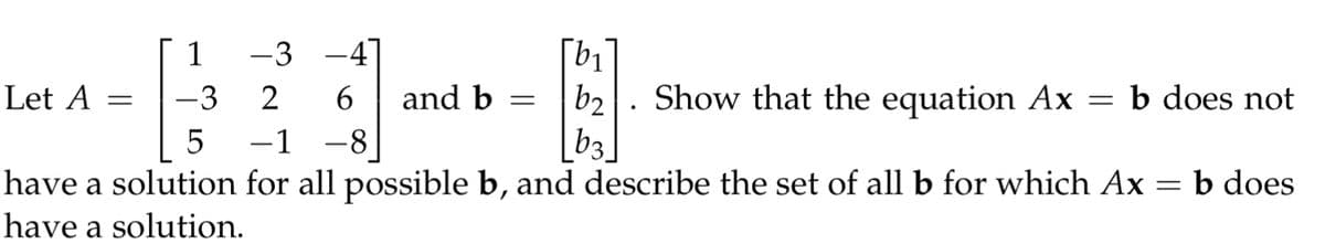 Let A =
1
-3
-3 -4
2
6
-8
and b =
[b₁
b2
[63]
.
Show that the equation Ax
=
b does not
5
have a solution for all possible b, and describe the set of all b for which Ax
have a solution.
=
b does