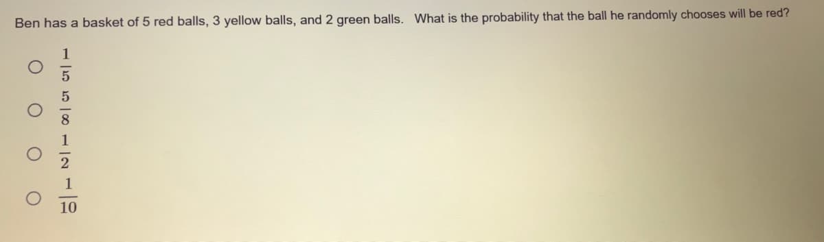 Ben has a basket of 5 red balls, 3 yellow balls, and 2 green balls. What is the probability that the ball he randomly chooses will be red?
1
10
