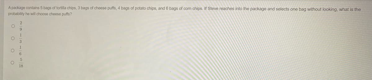 A package contains 5 bags of tortilla chips, 3 bags of cheese puffs, 4 bags of potato chips, and 6 bags of corn chips. If Steve reaches into the package and selects one bag without looking, what is the
probability he will choose cheese puffs?
9
1
3
6.
18
o o oo
