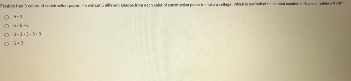 Freddie has 3 colors of construction paper. He will cut 5 different shapes from each color of construction paper to make a collage. Which is equivalent to the total number of shapes Freddie will cut?
O 5.3
5.5.5
3-3.3.3.3
5 +3
