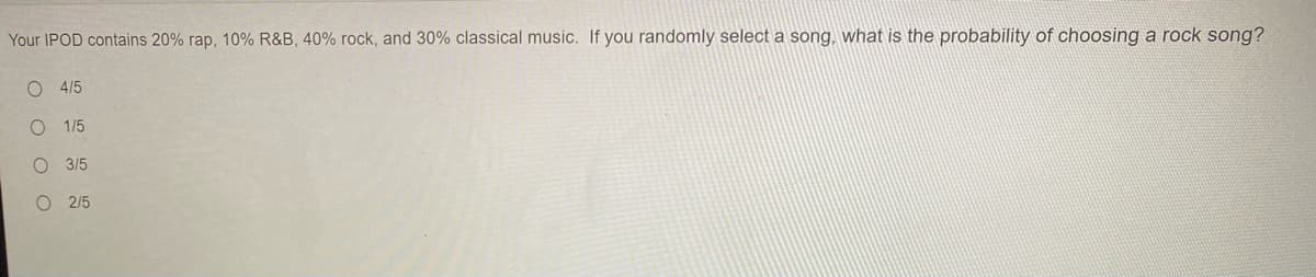 Your IPOD contains 20% rap, 10% R&B, 40% rock, and 30% classical music. If you randomly select a song, what is the probability of choosing a rock song?
O 4/5
O 1/5
3/5
O 2/5
O O O O
