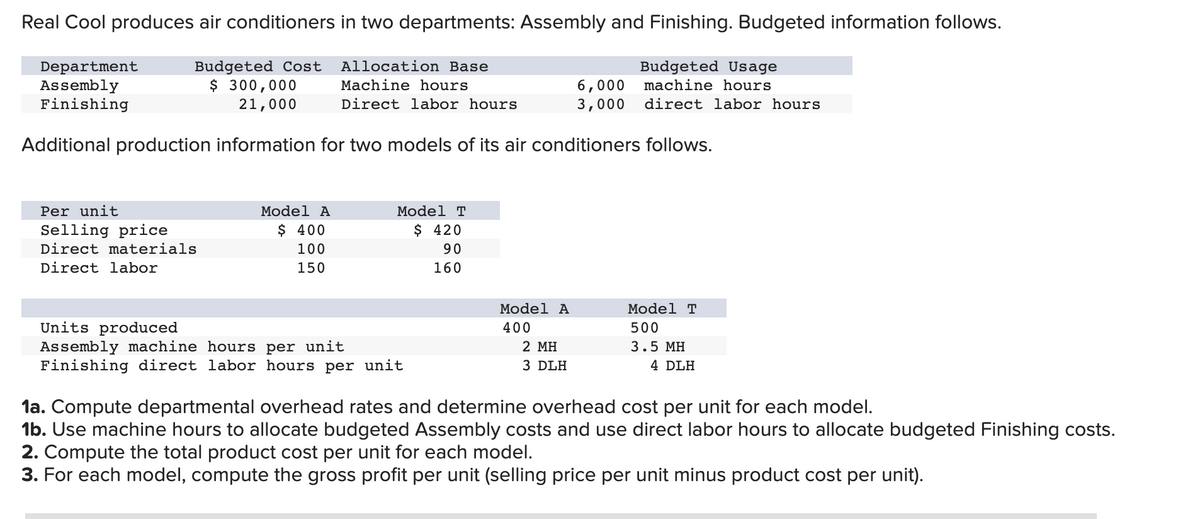 Real Cool produces air conditioners in two departments: Assembly and Finishing. Budgeted information follows.
Department
Assembly
Finishing
Budgeted Cost
$ 300,000
Allocation Base
Machine hours
Budgeted Usage
machine hours
21,000
Direct labor hours
Additional production information for two models of its air conditioners follows.
Per unit
Selling price
Direct materials
Direct labor
Model A
$ 400
100
150
Model T
$ 420
90
160
Units produced
Assembly machine hours per unit
Finishing direct labor hours per unit
Model A
400
2 MH
3 DLH
6,000
3,000 direct labor hours
Model T
500
3.5 MH
4 DLH
1a. Compute departmental overhead rates and determine overhead cost per unit for each model.
1b. Use machine hours to allocate budgeted Assembly costs and use direct labor hours to allocate budgeted Finishing costs.
2. Compute the total product cost per unit for each model.
3. For each model, compute the gross profit per unit (selling price per unit minus product cost per unit).