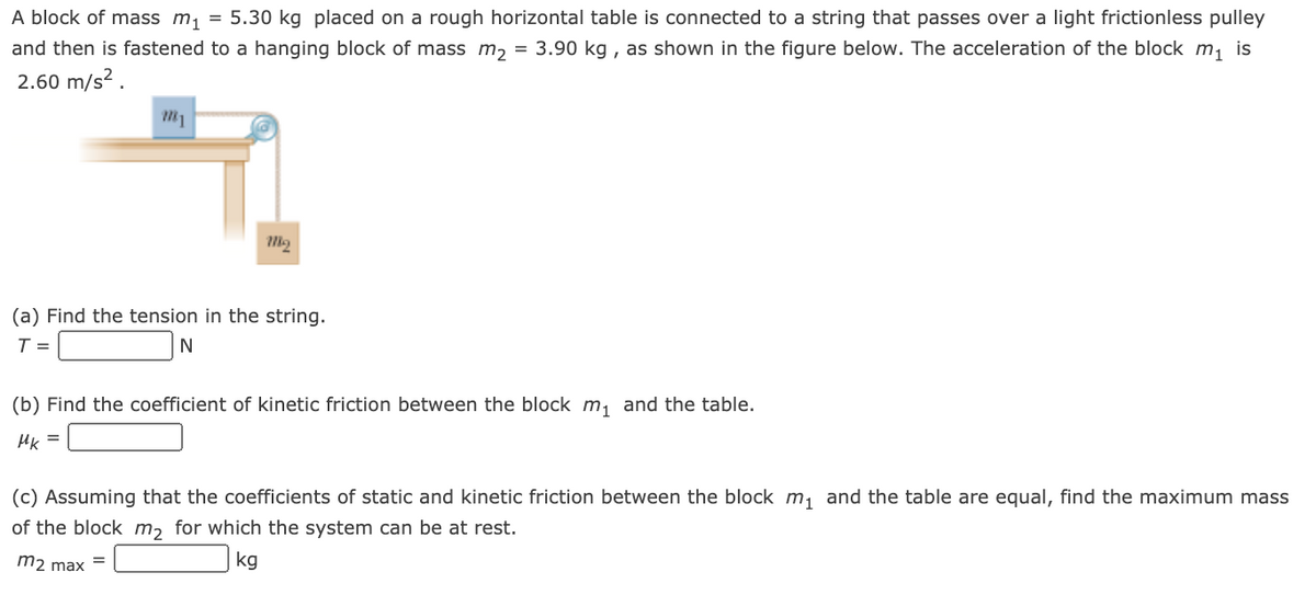 A block of mass m, = 5.30 kg placed on a rough horizontal table is connected to a string that passes over a light frictionless pulley
3.90 kg , as shown in the figure below. The acceleration of the block m, is
and then is fastened to a hanging block of mass m, =
2.60 m/s?.
(a) Find the tension in the string.
T =
(b) Find the coefficient of kinetic friction between the block m, and the table.
Hk =
(c) Assuming that the coefficients of static and kinetic friction between the block m, and the table are equal, find the maximum mass
of the block m, for which the system can be at rest.
m2 max -
kg
