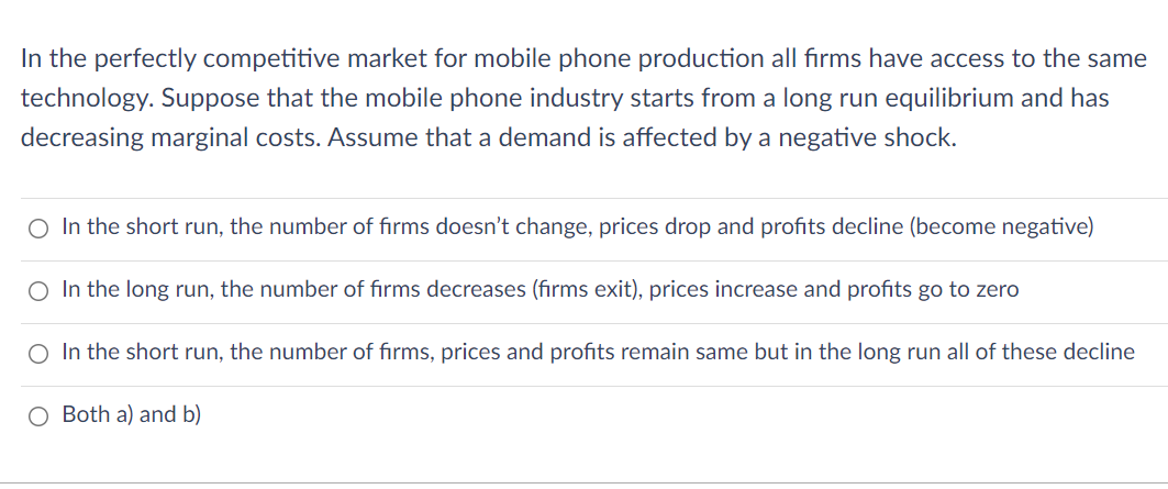 In the perfectly competitive market for mobile phone production all firms have access to the same
technology. Suppose that the mobile phone industry starts from a long run equilibrium and has
decreasing marginal costs. Assume that a demand is affected by a negative shock.
O In the short run, the number of firms doesn't change, prices drop and profits decline (become negative)
O In the long run, the number of firms decreases (firms exit), prices increase and profits go to zero
O In the short run, the number of firms, prices and profits remain same but in the long run all of these decline
O Both a) and b)