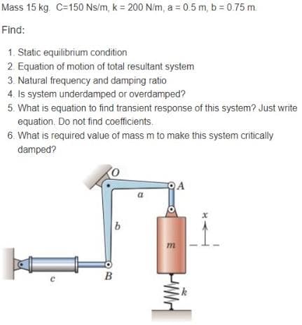 Mass 15 kg. C=150 Ns/m, k = 200 N/m, a=0.5m, b = 0.75 m.
Find:
1. Static equilibrium condition
2. Equation of motion of total resultant system
3. Natural frequency and damping ratio
4. Is system underdamped or overdamped?
5. What is equation to find transient response of this system? Just write
equation. Do not find coefficients.
6. What is required value of mass m to make this system critically
damped?
QA
b
m
B
H