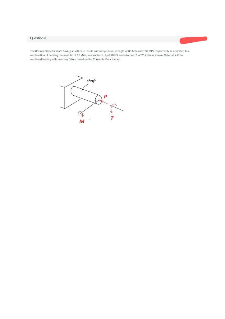 Question 3
The 80-mm diameter shaft, having an ultimate tensile and compressive strength of 80 MPa and 160 MPa respectively, is subjected to a
combination of bending moment, M, of 15 kNm, an axial force, P, of 90 kN, and a torque, T, of 25 kNm as shown. Determine if the
combined loading will cause any failure based on the Coulomb-Mohr theory.
shaft
M