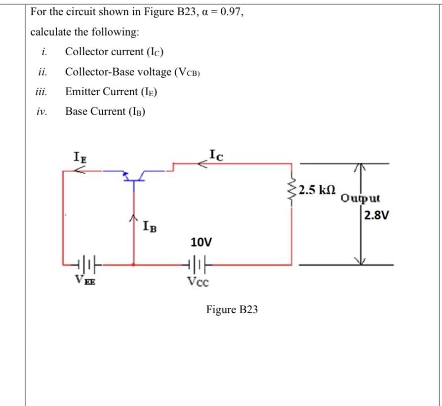 For the circuit shown in Figure B23, a = 0.97,
%3D
calculate the following:
i.
Collector current (Ic)
ii.
Collector-Base voltage (VCB)
iii.
Emitter Current (IE)
iv.
Base Current (IB)
IE
Ic
2.5 k
Ouiput
2.8V
IB
10V
VEE
Vcc
Figure B23
