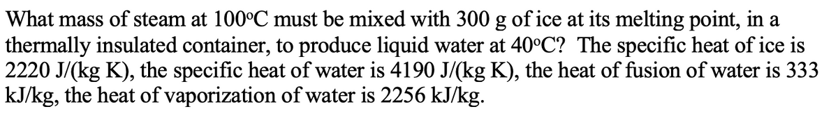 What mass of steam at 100°C must be mixed with 300 g of ice at its melting point, in a
thermally insulated container, to produce liquid water at 40°C? The specific heat of ice is
2220 J/(kg K), the specific heat of water is 4190 J/(kg K), the heat of fusion of water is 333
kJ/kg, the heat of vaporization of water is 2256 kJ/kg.
