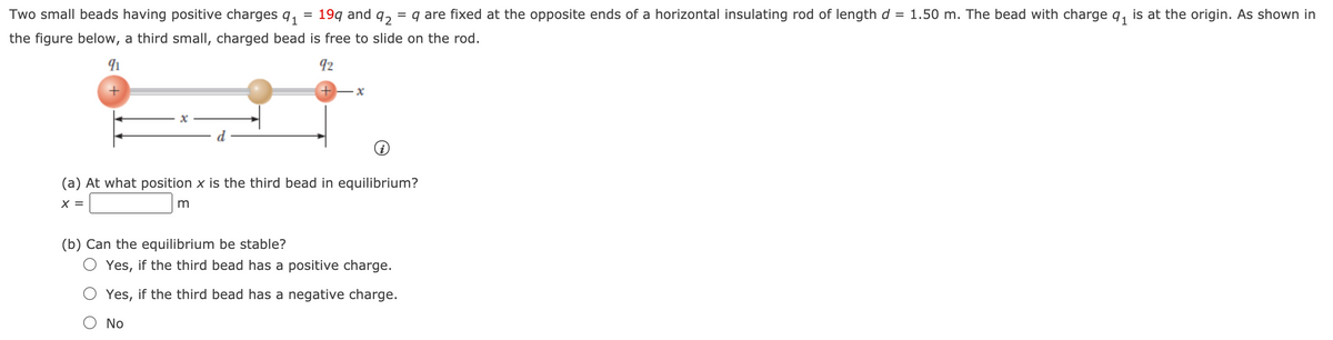 Two small beads having positive charges q,
19q and
92
= q are fixed at the opposite ends of a horizontal insulating rod of length d = 1.50 m. The bead with charge q, is at the origin. As shown in
the figure below, a third small, charged bead is free to slide on the rod.
92
(a) At what position x is the third bead in equilibrium?
X =
(b) Can the equilibrium be stable?
O Yes, if the third bead has a positive charge.
O Yes, if the third bead has a negative charge.
No
