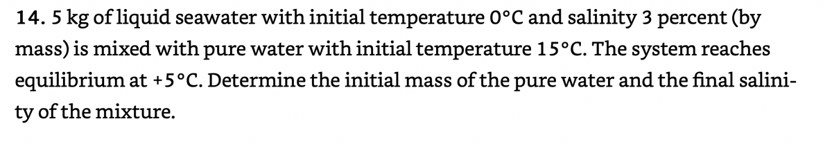 14. 5 kg of liquid seawater with initial temperature 0°C and salinity 3 percent (by
mass) is mixed with pure water with initial temperature 15°C. The system reaches
equilibrium at +5°C. Determine the initial mass of the pure water and the final salini-
ty of the mixture.
