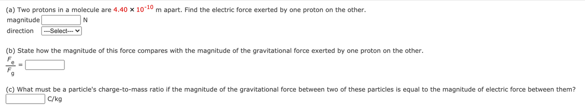 (a) Two protons in a molecule are 4.40 × 10¯
-10
m apart. Find the electric force exerted by one proton on the other.
magnitude
direction
---Select--- ♥
(b) State how the magnitude of this force compares with the magnitude of the gravitational force exerted by one proton on the other.
F.
(c) What must be a particle's charge-to-mass ratio if the magnitude of the gravitational force between two of these particles is equal to the magnitude of electric force between them?
C/kg
